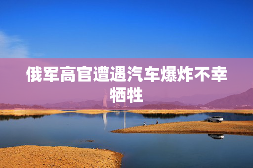 俄军高官遭遇汽车爆炸不幸牺牲