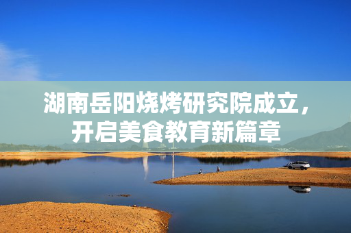 湖南岳阳烧烤研究院成立，开启美食教育新篇章