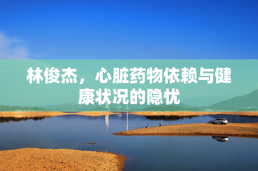 林俊杰，心脏药物依赖与健康状况的隐忧