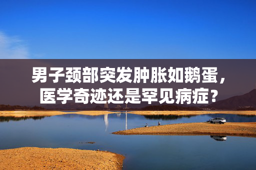 男子颈部突发肿胀如鹅蛋，医学奇迹还是罕见病症？