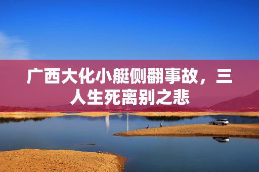 广西大化小艇侧翻事故，三人生死离别之悲