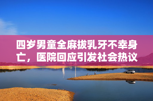四岁男童全麻拔乳牙不幸身亡，医院回应引发社会热议