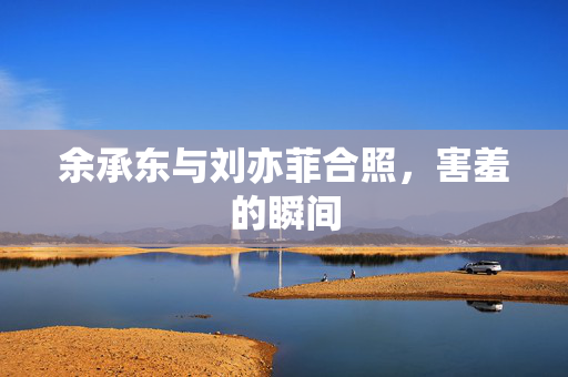 余承东与刘亦菲合照，害羞的瞬间