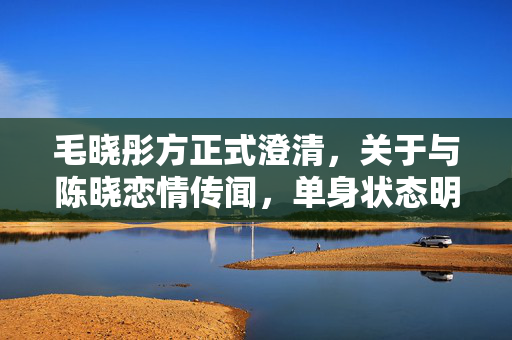 毛晓彤方正式澄清，关于与陈晓恋情传闻，单身状态明确无误