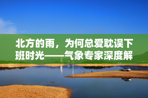 北方的雨，为何总爱耽误下班时光——气象专家深度解析