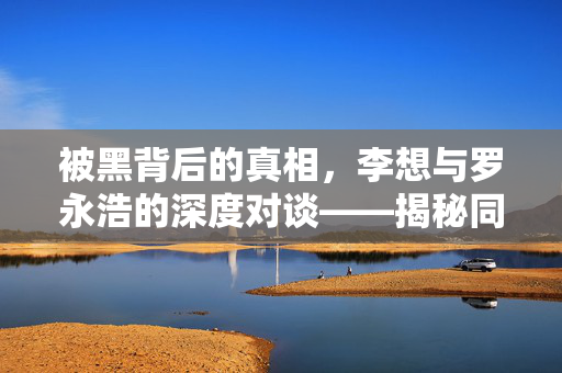 被黑背后的真相，李想与罗永浩的深度对谈——揭秘同行操纵的迷雾