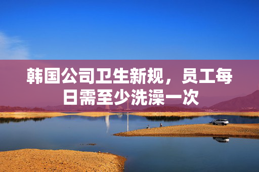 韩国公司卫生新规，员工每日需至少洗澡一次