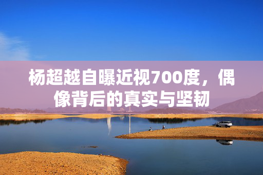 杨超越自曝近视700度，偶像背后的真实与坚韧
