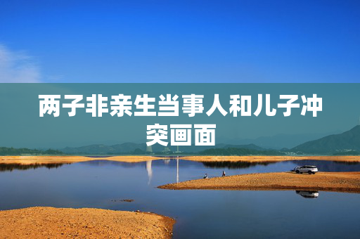 两子非亲生当事人和儿子冲突画面