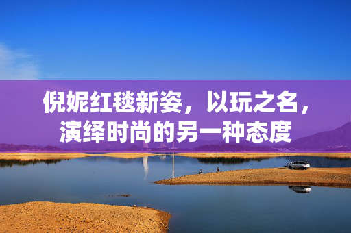 倪妮红毯新姿，以玩之名，演绎时尚的另一种态度