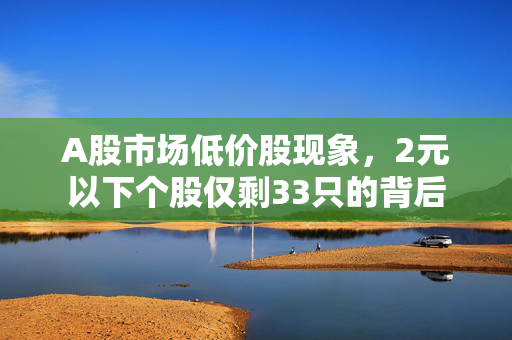 A股市场低价股现象，2元以下个股仅剩33只的背后