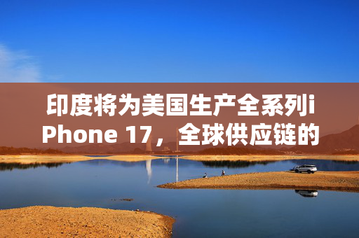 印度将为美国生产全系列iPhone 17，全球供应链的新篇章