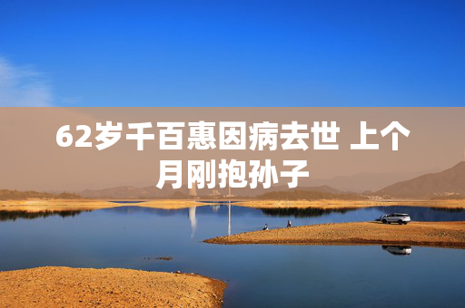 62岁千百惠因病去世 上个月刚抱孙子