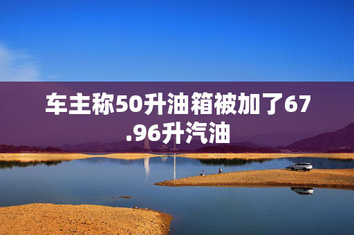 车主称50升油箱被加了67.96升汽油