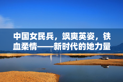 中国女民兵，飒爽英姿，铁血柔情——新时代的她力量