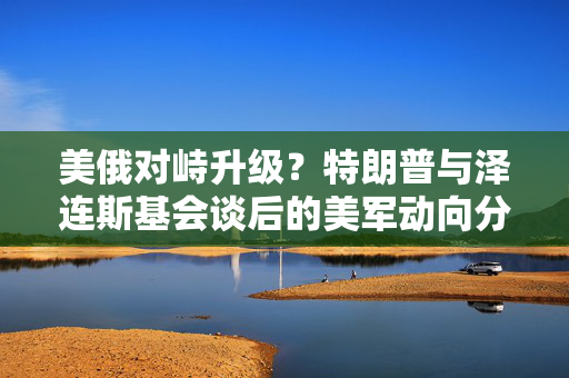 美俄对峙升级？特朗普与泽连斯基会谈后的美军动向分析
