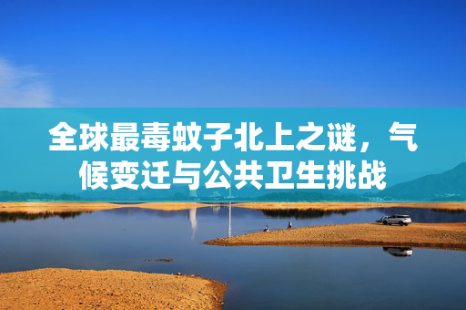 全球最毒蚊子北上之谜，气候变迁与公共卫生挑战