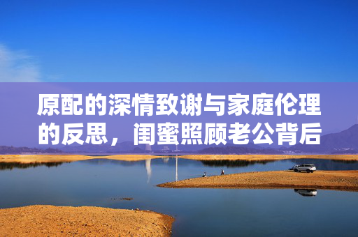原配的深情致谢与家庭伦理的反思，闺蜜照顾老公背后的纪检介入