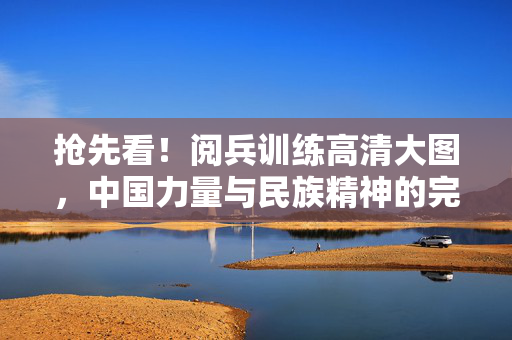 抢先看！阅兵训练高清大图，中国力量与民族精神的完美展现