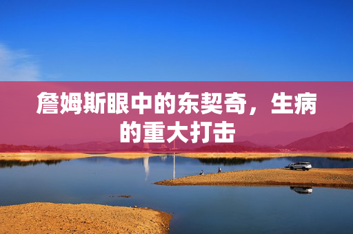 詹姆斯眼中的东契奇，生病的重大打击