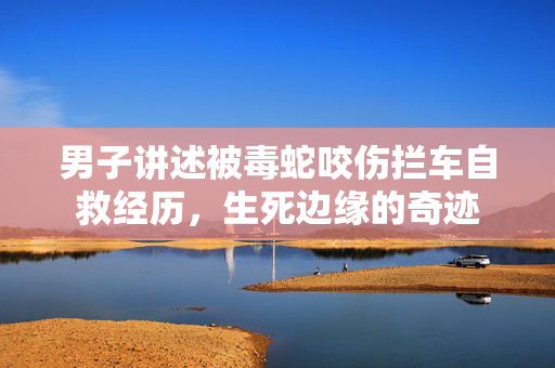 男子讲述被毒蛇咬伤拦车自救经历，生死边缘的奇迹