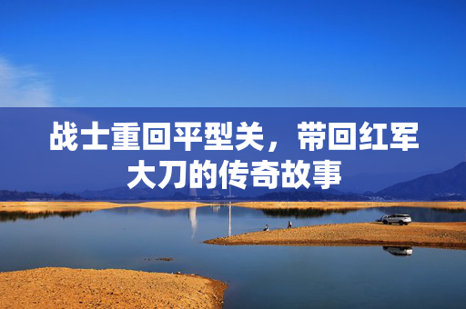 战士重回平型关，带回红军大刀的传奇故事