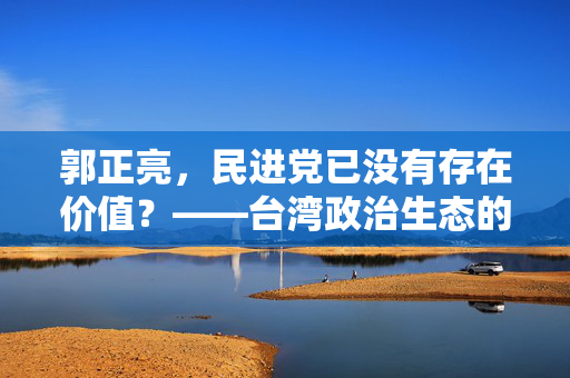 郭正亮，民进党已没有存在价值？——台湾政治生态的反思与展望