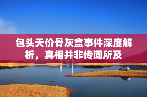 包头天价骨灰盒事件深度解析，真相并非传闻所及