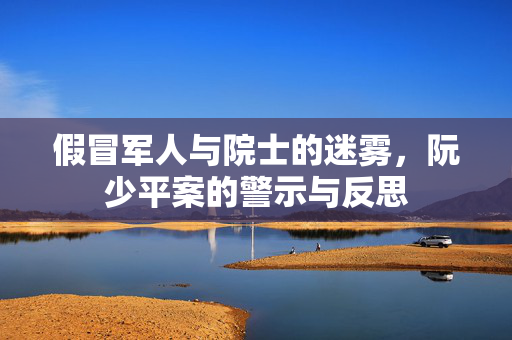 假冒军人与院士的迷雾，阮少平案的警示与反思