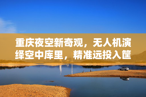 重庆夜空新奇观，无人机演绎空中库里，精准远投入筐的科技魅力