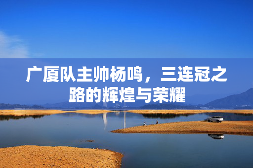 广厦队主帅杨鸣，三连冠之路的辉煌与荣耀