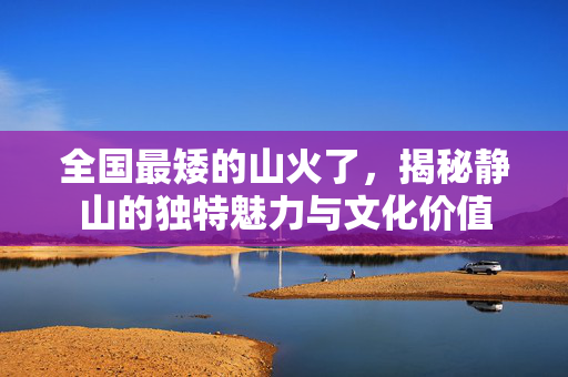 全国最矮的山火了，揭秘静山的独特魅力与文化价值