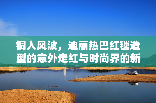 铜人风波，迪丽热巴红毯造型的意外走红与时尚界的新奇解读
