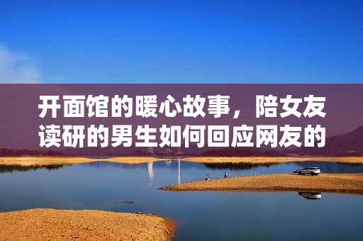 开面馆的暖心故事，陪女友读研的男生如何回应网友的温暖与支持