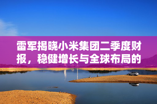 雷军揭晓小米集团二季度财报，稳健增长与全球布局的双重奏鸣