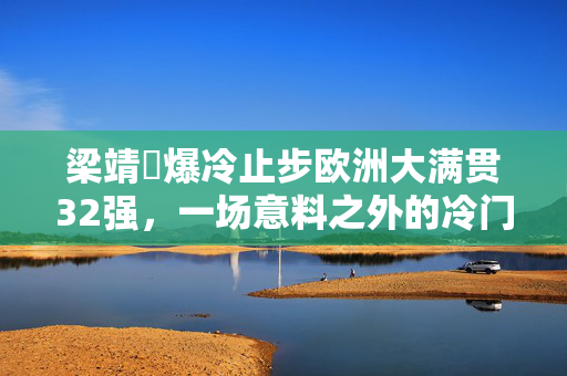梁靖崑爆冷止步欧洲大满贯32强，一场意料之外的冷门之战