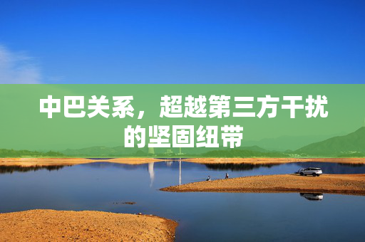 中巴关系，超越第三方干扰的坚固纽带