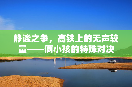 静谧之争，高铁上的无声较量——俩小孩的特殊对决