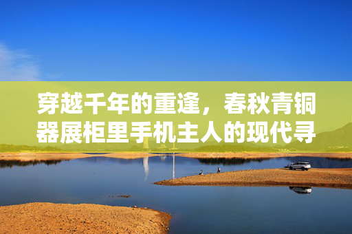 穿越千年的重逢，春秋青铜器展柜里手机主人的现代寻踪