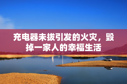 充电器未拔引发的火灾，毁掉一家人的幸福生活