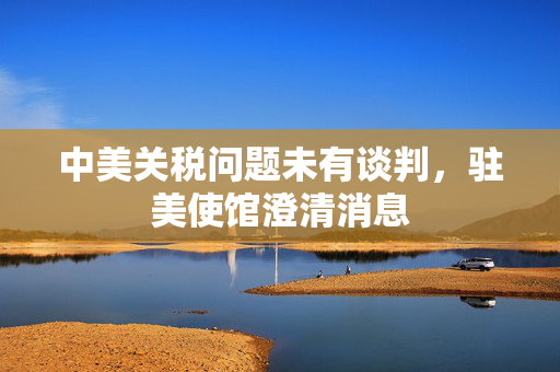 中美关税问题未有谈判，驻美使馆澄清消息