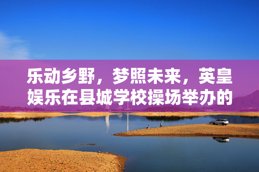 乐动乡野，梦照未来，英皇娱乐在县城学校操场举办的别样音乐盛宴