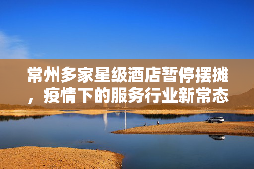 常州多家星级酒店暂停摆摊，疫情下的服务行业新常态与挑战