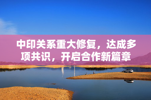 中印关系重大修复，达成多项共识，开启合作新篇章