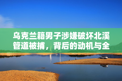 乌克兰籍男子涉嫌破坏北溪管道被捕，背后的动机与全球能源安全的影响