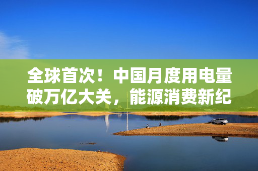 全球首次！中国月度用电量破万亿大关，能源消费新纪元与绿色转型的里程碑