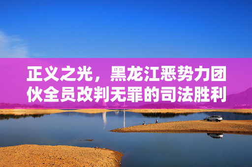 正义之光，黑龙江恶势力团伙全员改判无罪的司法胜利