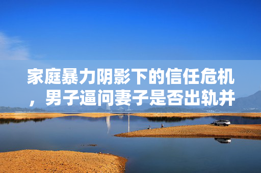 家庭暴力阴影下的信任危机，男子逼问妻子是否出轨并施暴的深刻反思