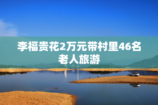李福贵花2万元带村里46名老人旅游
