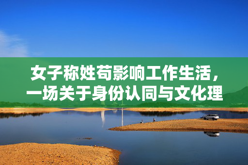 女子称姓苟影响工作生活，一场关于身份认同与文化理解的探讨